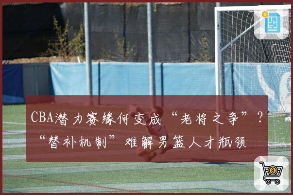 CBA潜力赛缘何变成“老将之争”？“替补机制”难解男篮人才瓶颈