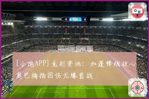 [小炮APP]竞彩资讯：加蓬锋线核心奥巴梅扬因伤无缘首战