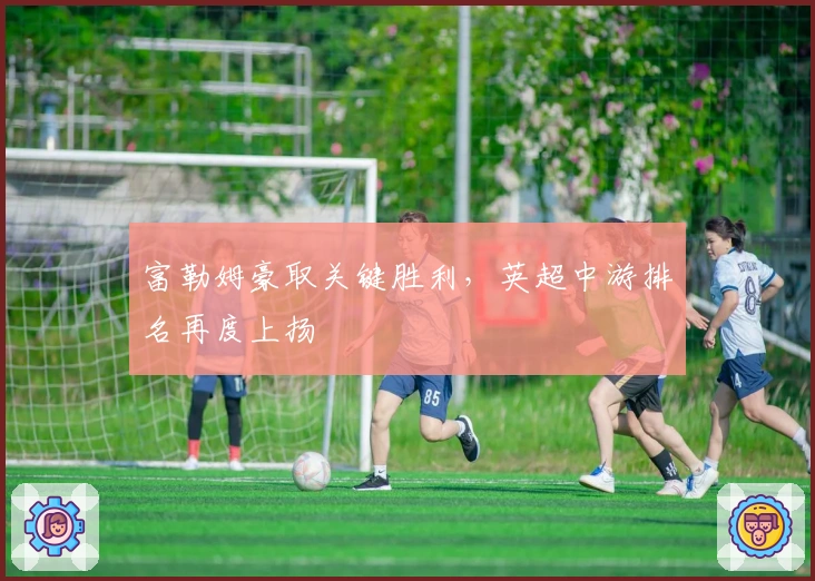 富勒姆豪取关键胜利，英超中游排名再度上扬