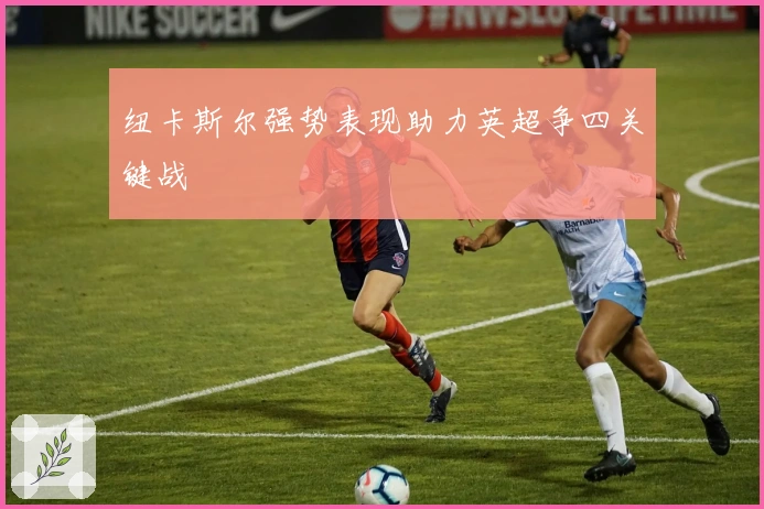 纽卡斯尔强势表现助力英超争四关键战