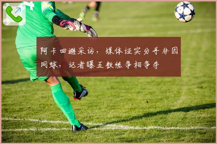 阿卡回避采访，媒体证实分手非因网球，记者曝五教练争相争夺