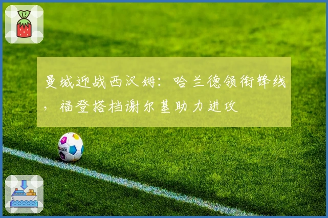 曼城迎战西汉姆：哈兰德领衔锋线，福登搭档谢尔基助力进攻