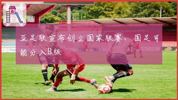 亚足联宣布创立国家联赛，国足可能分入B级