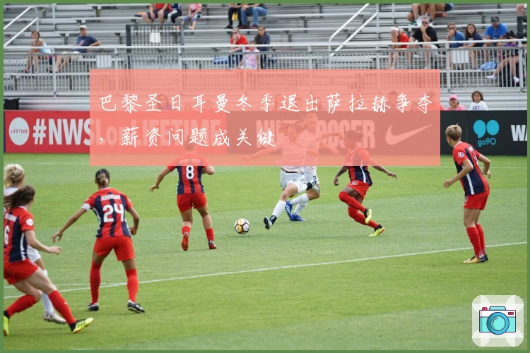 巴黎圣日耳曼冬季退出萨拉赫争夺，薪资问题成关键