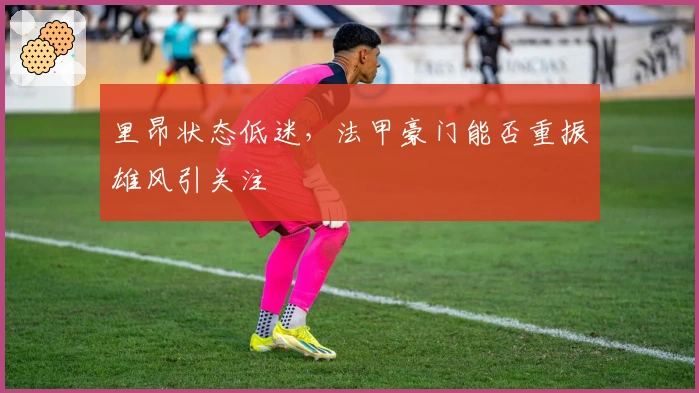 里昂状态低迷，法甲豪门能否重振雄风引关注