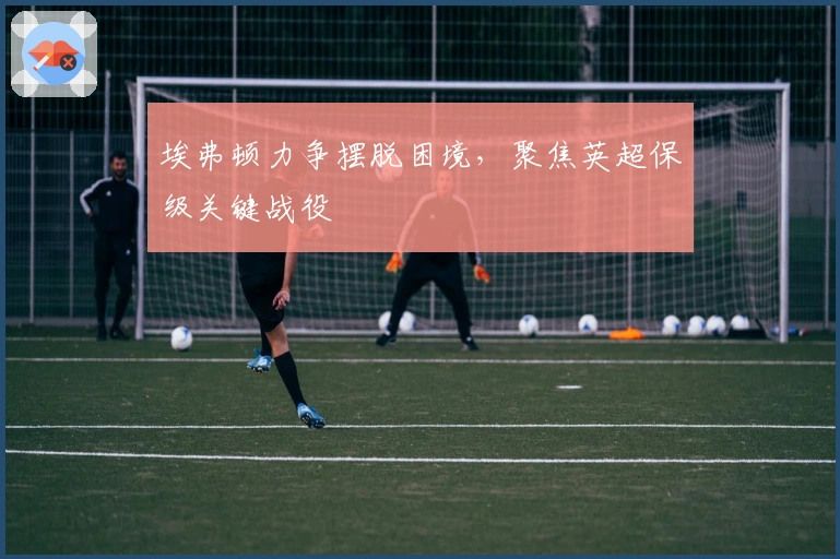 埃弗顿力争摆脱困境,聚焦英超保级关键战役