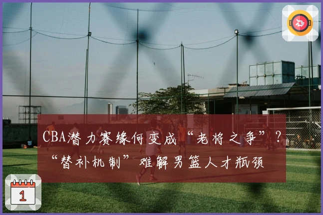 CBA潜力赛缘何变成“老将之争”？“替补机制”难解男篮人才瓶颈
