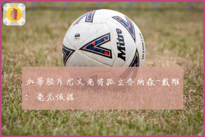 加蒂驳斥尤文老将孤立乔纳森-戴维：毫无依据