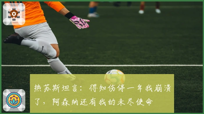 热苏斯坦言：得知伤停一年我崩溃了，阿森纳还有我的未尽使命