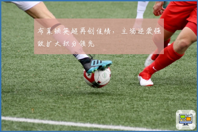 布莱顿英超再创佳绩，主场逆袭强敌扩大积分领先