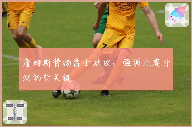 詹姆斯赞扬爵士进攻，强调比赛计划执行关键