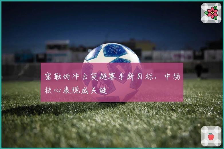 富勒姆冲击英超赛季新目标，中场核心表现成关键